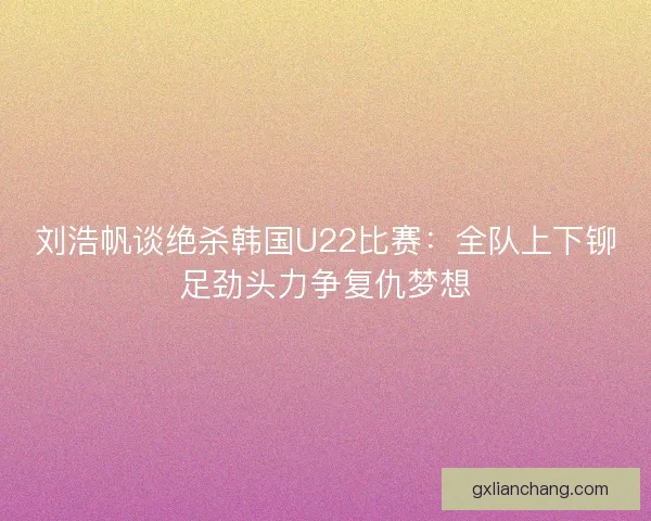 刘浩帆谈绝杀韩国U22比赛：全队上下铆足劲头力争复仇梦想