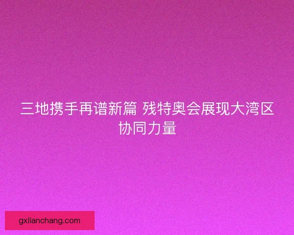三地携手再谱新篇 残特奥会展现大湾区协同力量