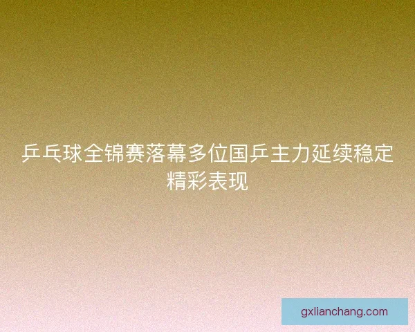 乒乓球全锦赛落幕多位国乒主力延续稳定精彩表现