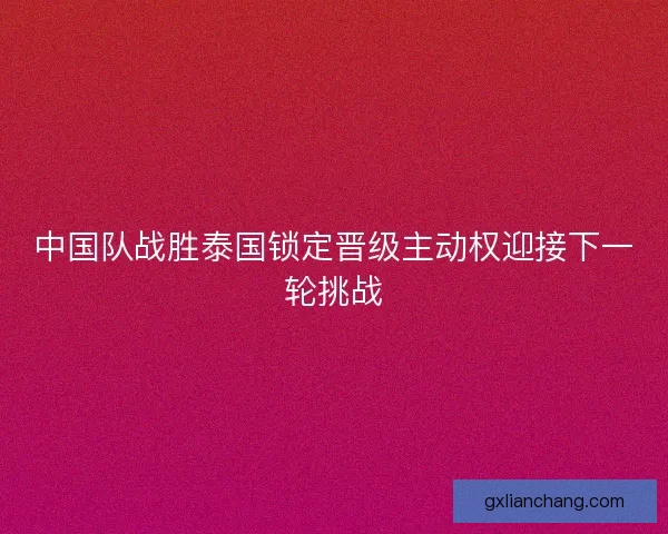 中国队战胜泰国锁定晋级主动权迎接下一轮挑战