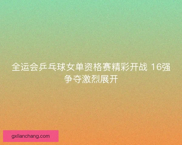全运会乒乓球女单资格赛精彩开战 16强争夺激烈展开