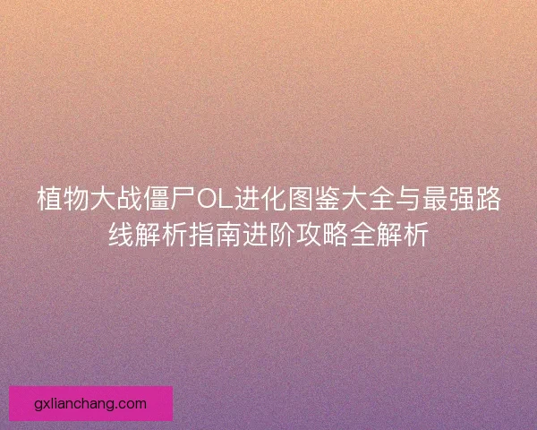 植物大战僵尸OL进化图鉴大全与最强路线解析指南进阶攻略全解析