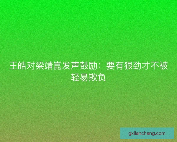 王皓对梁靖崑发声鼓励：要有狠劲才不被轻易欺负