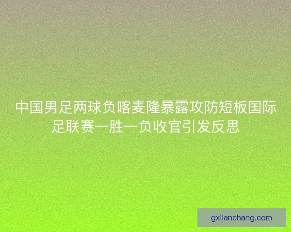 中国男足两球负喀麦隆暴露攻防短板国际足联赛一胜一负收官引发反思