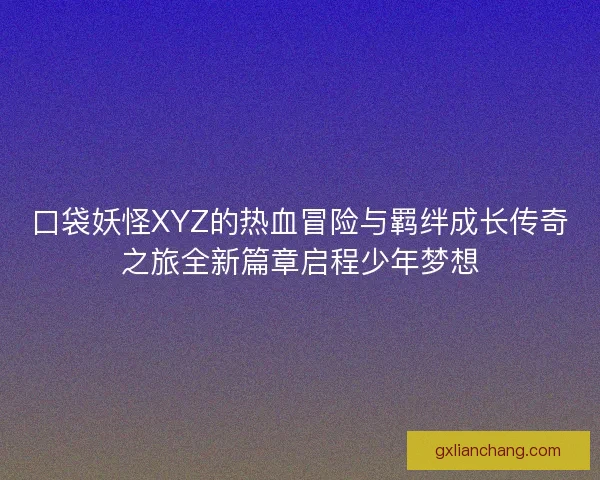 口袋妖怪XYZ的热血冒险与羁绊成长传奇之旅全新篇章启程少年梦想