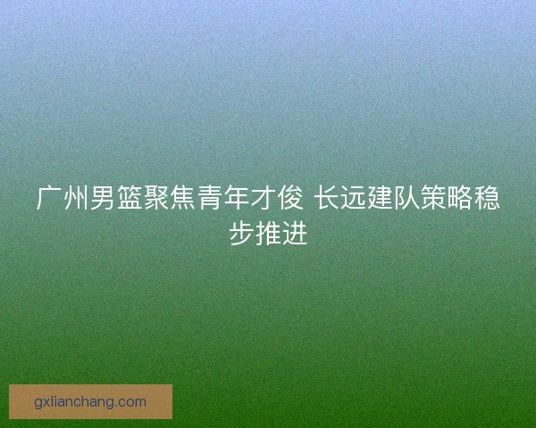 广州男篮聚焦青年才俊 长远建队策略稳步推进