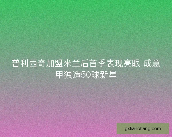 普利西奇加盟米兰后首季表现亮眼 成意甲独造50球新星 普利西奇加盟米兰后首季表现亮眼 成意甲独造50球新星