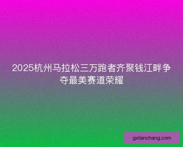 2025杭州马拉松三万跑者齐聚钱江畔争夺最美赛道荣耀