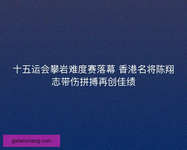 十五运会攀岩难度赛落幕 香港名将陈翔志带伤拼搏再创佳绩