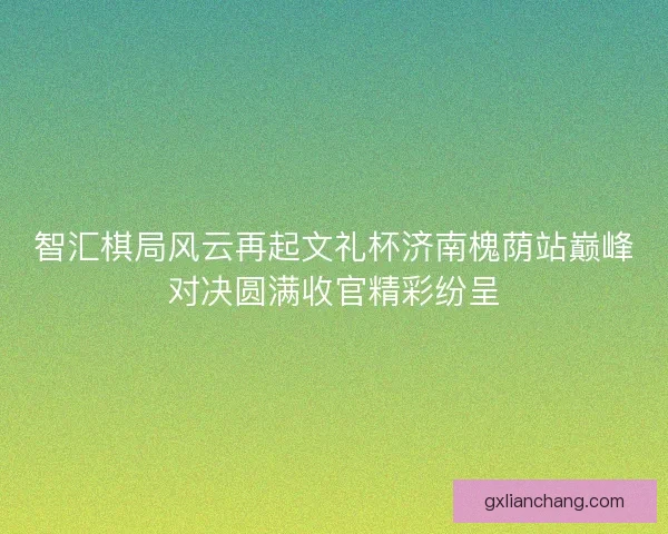 智汇棋局风云再起文礼杯济南槐荫站巅峰对决圆满收官精彩纷呈