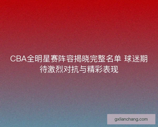 CBA全明星赛阵容揭晓完整名单 球迷期待激烈对抗与精彩表现 CBA全明星赛阵容揭晓完整名单 球迷期待激烈对抗与精彩表现