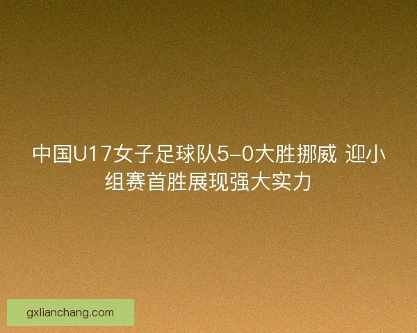 中国U17女子足球队5-0大胜挪威 迎小组赛首胜展现强大实力 中国U17女子足球队5-0大胜挪威 迎小组赛首胜展现强大实力