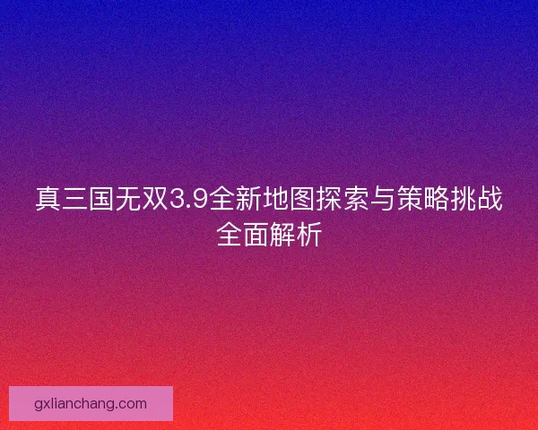 真三国无双3.9全新地图探索与策略挑战全面解析 真三国无双3.9全新地图探索与策略挑战全面解析