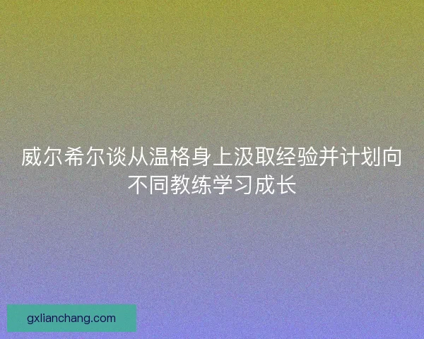 威尔希尔谈从温格身上汲取经验并计划向不同教练学习成长 威尔希尔谈从温格身上汲取经验并计划向不同教练学习成长
