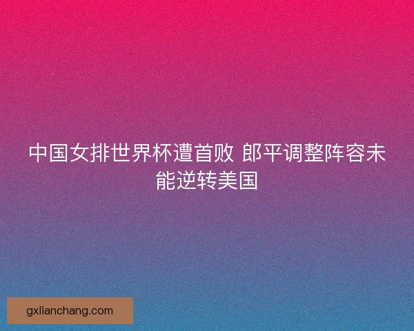 中国女排世界杯遭首败 郎平调整阵容未能逆转美国 中国女排世界杯遭首败 郎平调整阵容未能逆转美国