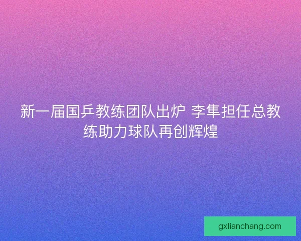 新一届国乒教练团队出炉 李隼担任总教练助力球队再创辉煌