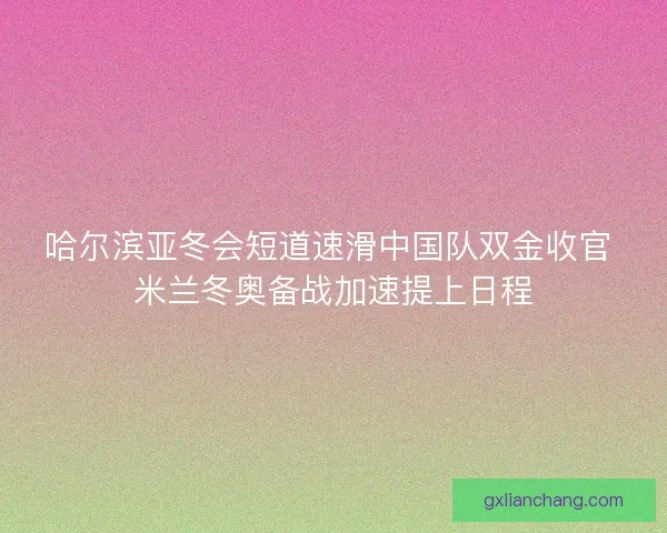 哈尔滨亚冬会短道速滑中国队双金收官 米兰冬奥备战加速提上日程