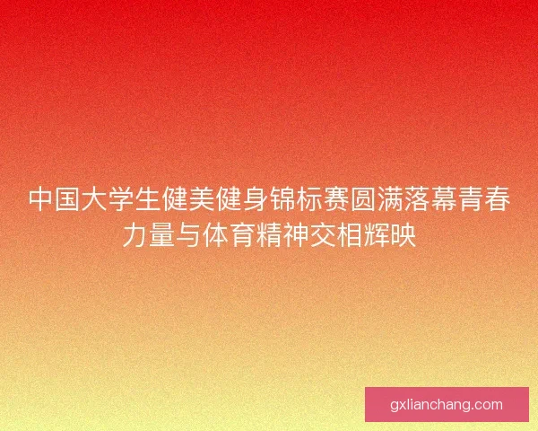 中国大学生健美健身锦标赛圆满落幕青春力量与体育精神交相辉映