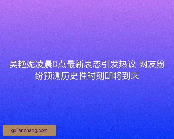 吴艳妮凌晨0点最新表态引发热议 网友纷纷预测历史性时刻即将到来 吴艳妮凌晨0点最新表态引发热议 网友纷纷预测历史性时刻即将到来
