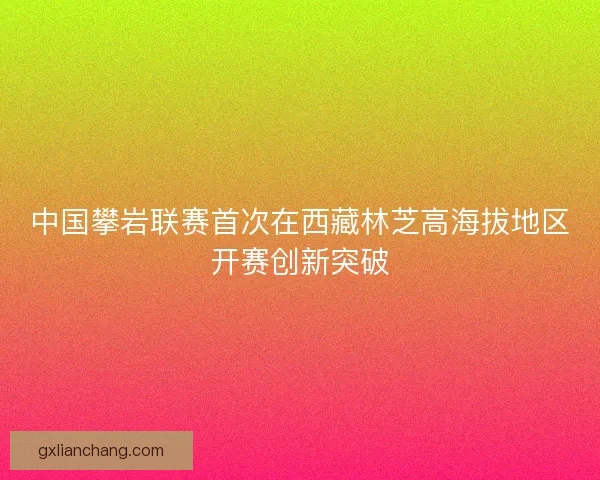 中国攀岩联赛首次在西藏林芝高海拔地区开赛创新突破