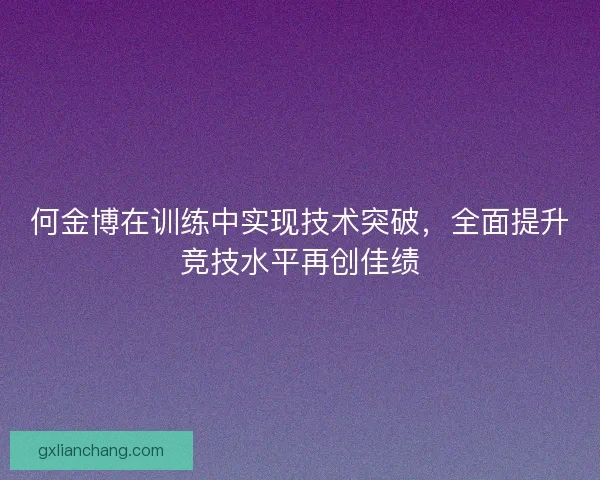 何金博在训练中实现技术突破,全面提升竞技水平再创佳绩 何金博在训练中实现技术突破,全面提升竞技水平再创佳绩