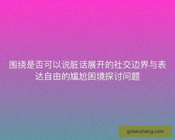 围绕是否可以说脏话展开的社交边界与表达自由的尴尬困境探讨问题