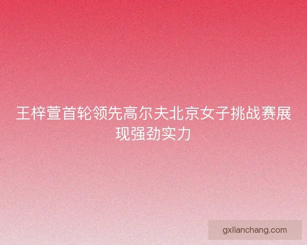 王梓萱首轮领先高尔夫北京女子挑战赛展现强劲实力