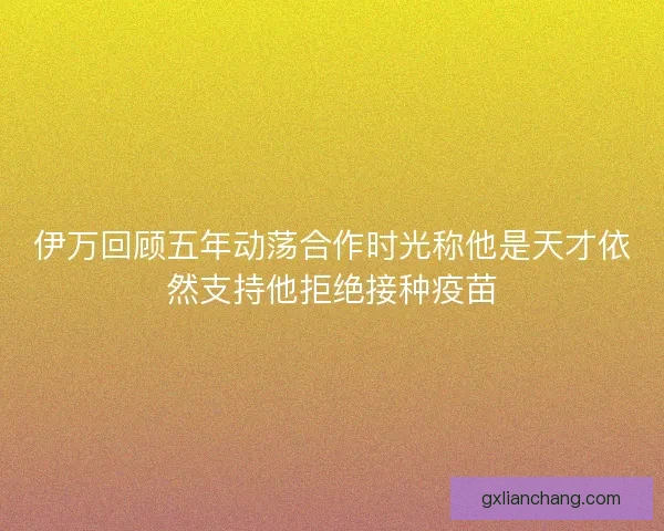 伊万回顾五年动荡合作时光称他是天才依然支持他拒绝接种疫苗 伊万回顾五年动荡合作时光称他是天才依然支持他拒绝接种疫苗
